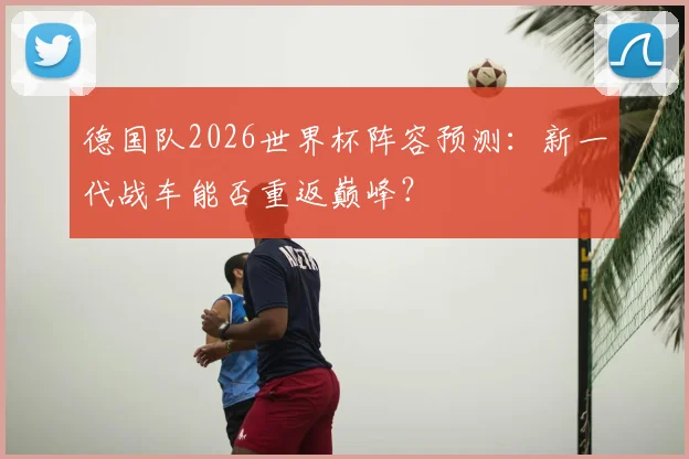 德国队2026世界杯阵容预测：新一代战车能否重返巅峰？