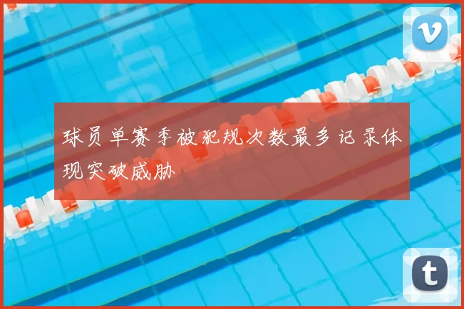 球员单赛季被犯规次数最多记录体现突破威胁