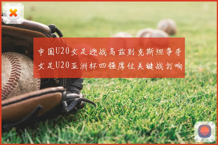 中国U20女足迎战乌兹别克斯坦争夺女足U20亚洲杯四强席位关键战打响