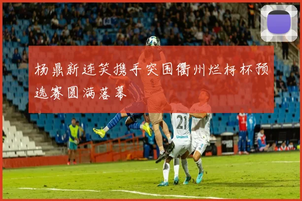杨鼎新连笑携手突围衢州烂柯杯预选赛圆满落幕