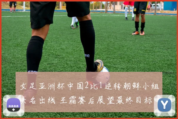 女足亚洲杯中国2比1逆转朝鲜小组头名出线 王霜赛后展望最终目标